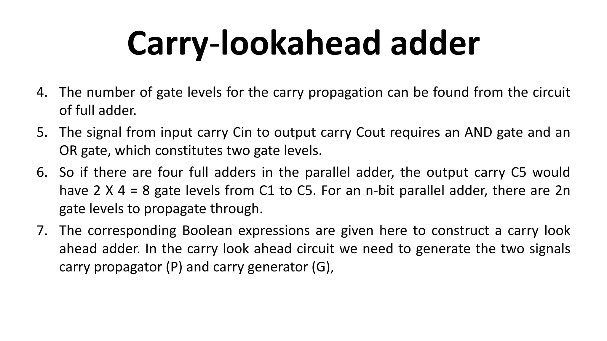 Carry-lookahead adder
4. The number of gate levels for the carry propagation can be found from the circuit
of full adder.
5. The signal from input carry Cin to output carry Cout requires an AND gate and an
OR gate, which constitutes two gate levels.
6. So if there are four full adders in the parallel adder, the output carry C5 would
have 2 X 4 = 8 gate levels from C1 to C5. For an n-bit parallel adder, there are 2n
gate levels to propagate through.
7. The corresponding Boolean expressions are given here to construct a carry look
ahead adder. In the carry look ahead circuit we need to generate the two signals
carry propagator (P) and carry generator (G),
 