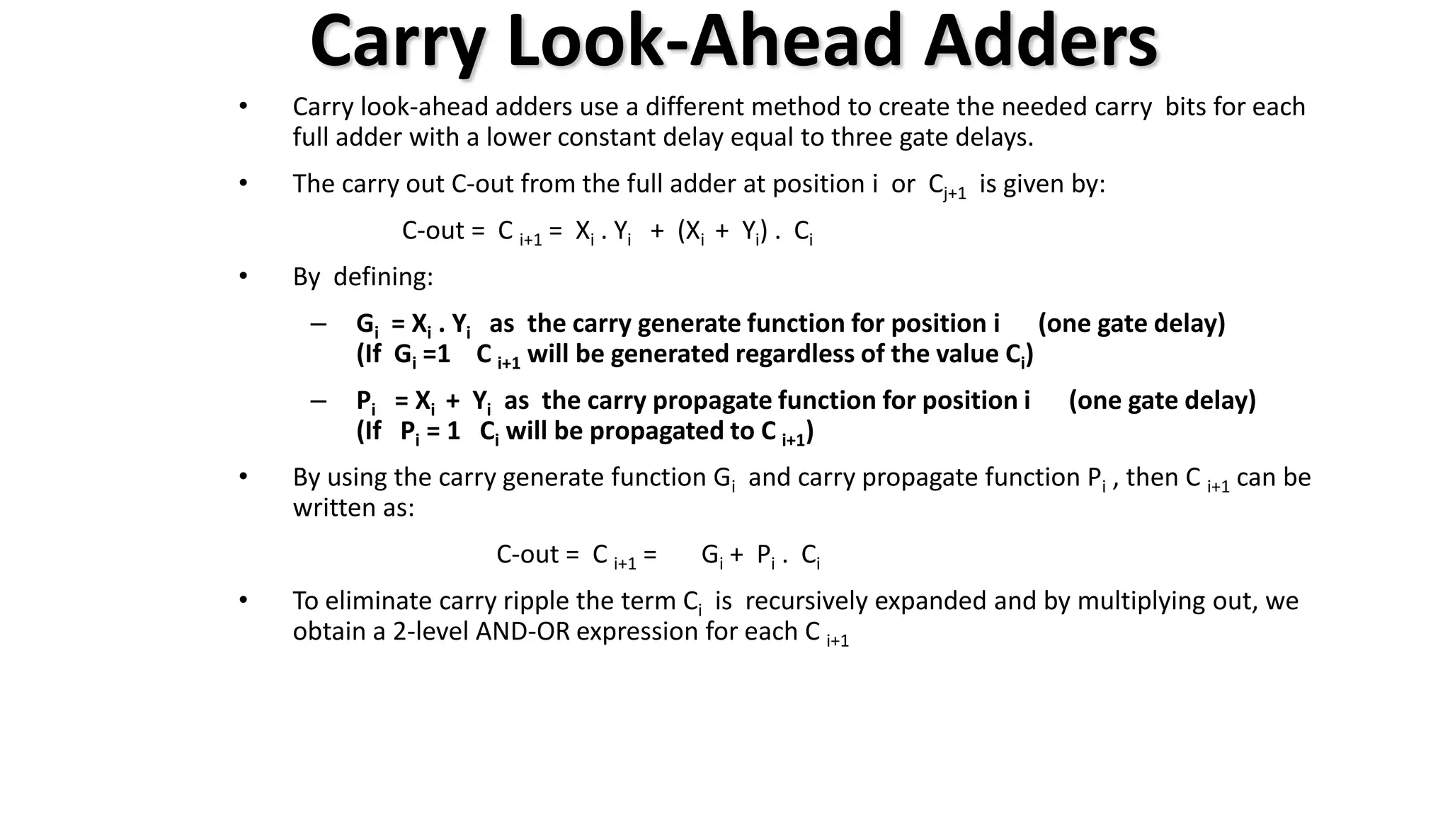 Carry Look-Ahead Adders
• Carry look-ahead adders use a different method to create the needed carry bits for each
full adder with a lower constant delay equal to three gate delays.
• The carry out C-out from the full adder at position i or Cj+1 is given by:
C-out = C i+1 = Xi . Yi + (Xi + Yi) . Ci
• By defining:
– Gi = Xi . Yi as the carry generate function for position i (one gate delay)
(If Gi =1 C i+1 will be generated regardless of the value Ci)
– Pi = Xi + Yi as the carry propagate function for position i (one gate delay)
(If Pi = 1 Ci will be propagated to C i+1)
• By using the carry generate function Gi and carry propagate function Pi , then C i+1 can be
written as:
C-out = C i+1 = Gi + Pi . Ci
• To eliminate carry ripple the term Ci is recursively expanded and by multiplying out, we
obtain a 2-level AND-OR expression for each C i+1
 
