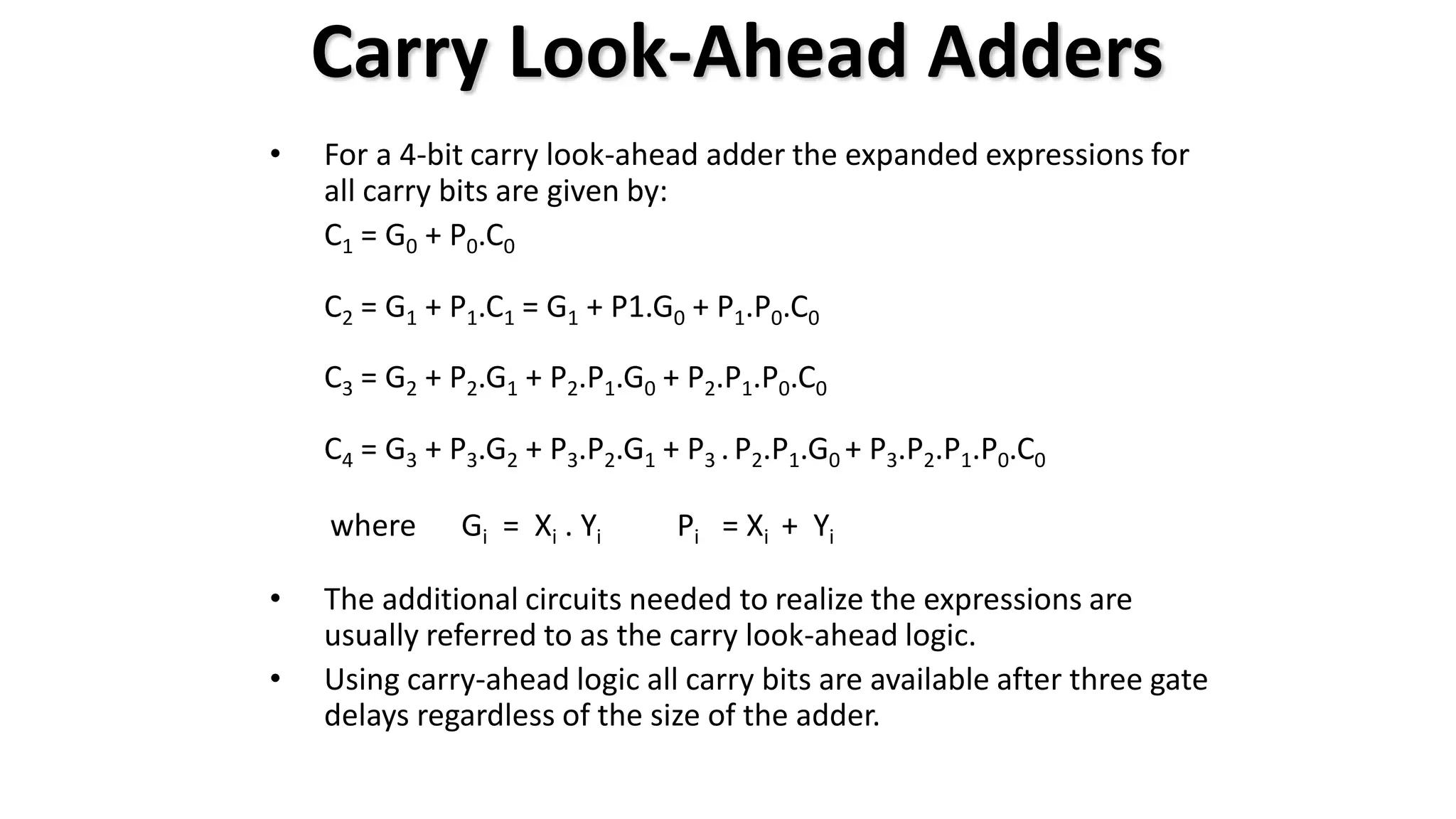 • For a 4-bit carry look-ahead adder the expanded expressions for
all carry bits are given by:
C1 = G0 + P0.C0
C2 = G1 + P1.C1 = G1 + P1.G0 + P1.P0.C0
C3 = G2 + P2.G1 + P2.P1.G0 + P2.P1.P0.C0
C4 = G3 + P3.G2 + P3.P2.G1 + P3 .P2.P1.G0 + P3.P2.P1.P0.C0
where Gi = Xi . Yi Pi = Xi + Yi
• The additional circuits needed to realize the expressions are
usually referred to as the carry look-ahead logic.
• Using carry-ahead logic all carry bits are available after three gate
delays regardless of the size of the adder.
Carry Look-Ahead Adders
 