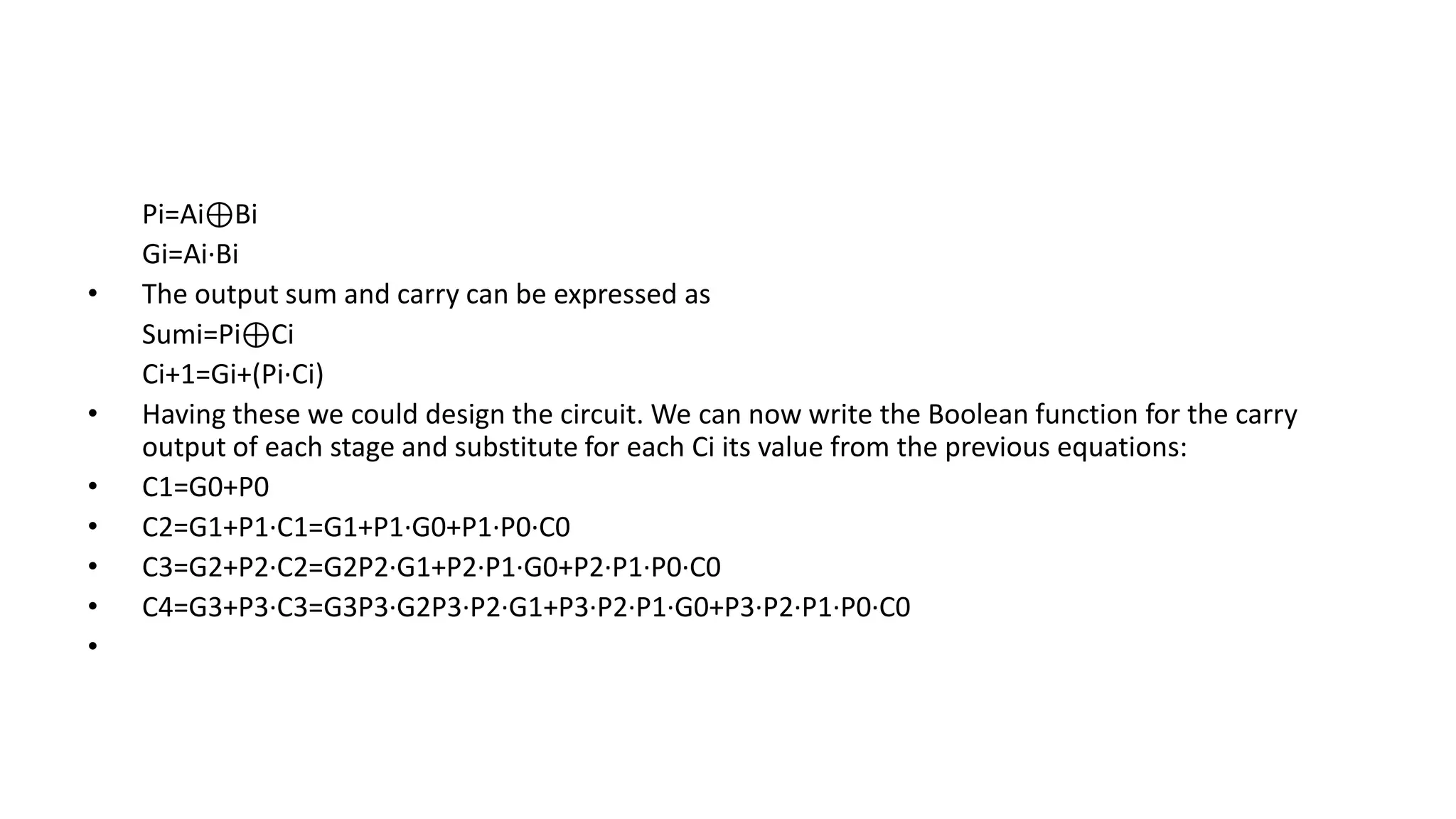 Pi=Ai⊕Bi
Gi=Ai∙Bi
• The output sum and carry can be expressed as
Sumi=Pi⊕Ci
Ci+1=Gi+(Pi∙Ci)
• Having these we could design the circuit. We can now write the Boolean function for the carry
output of each stage and substitute for each Ci its value from the previous equations:
• C1=G0+P0
• C2=G1+P1∙C1=G1+P1∙G0+P1∙P0∙C0
• C3=G2+P2∙C2=G2P2∙G1+P2∙P1∙G0+P2∙P1∙P0∙C0
• C4=G3+P3∙C3=G3P3∙G2P3∙P2∙G1+P3∙P2∙P1∙G0+P3∙P2∙P1∙P0∙C0
•
 