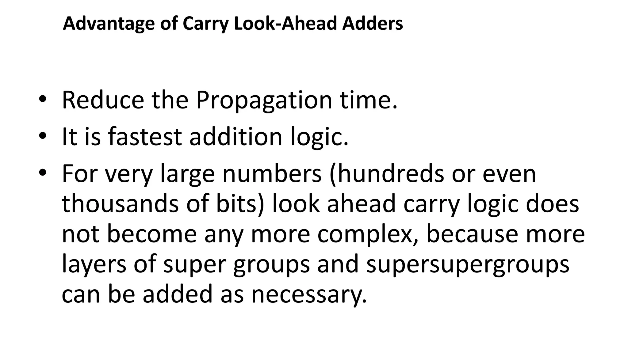 Advantage of Carry Look-Ahead Adders
• Reduce the Propagation time.
• It is fastest addition logic.
• For very large numbers (hundreds or even
thousands of bits) look ahead carry logic does
not become any more complex, because more
layers of super groups and supersupergroups
can be added as necessary.
 
