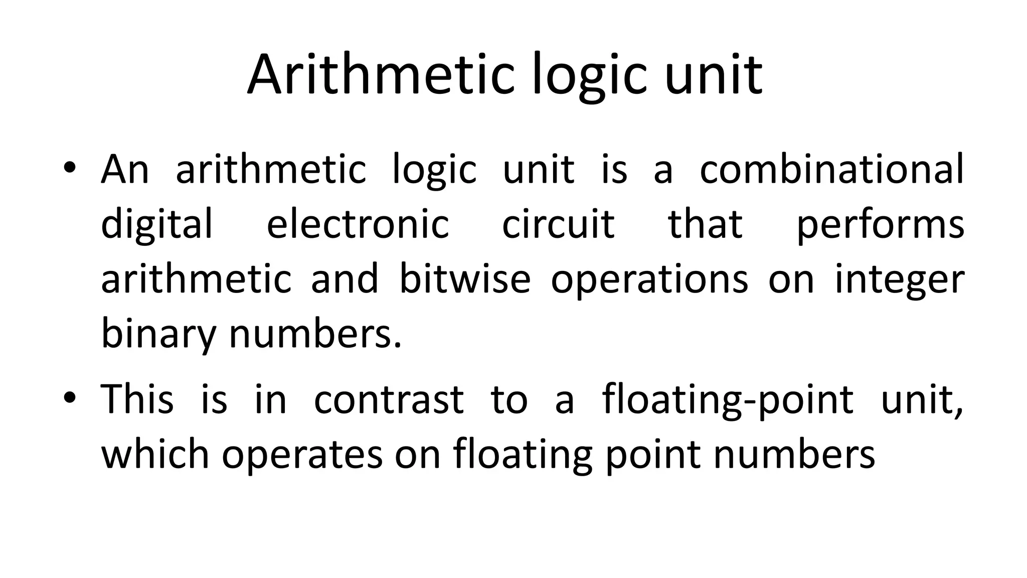 Arithmetic logic unit
• An arithmetic logic unit is a combinational
digital electronic circuit that performs
arithmetic and bitwise operations on integer
binary numbers.
• This is in contrast to a floating-point unit,
which operates on floating point numbers
 