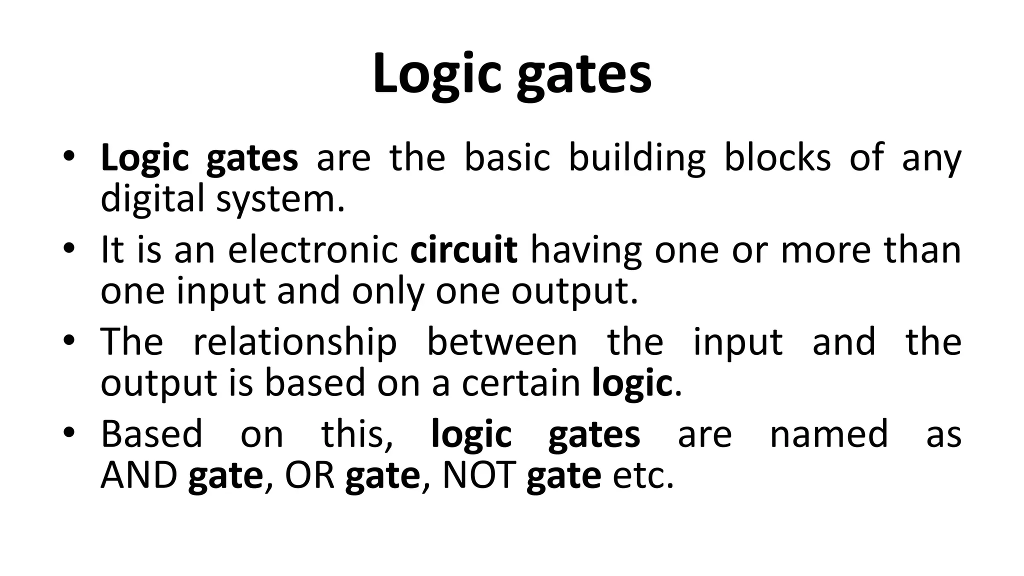 Logic gates
• Logic gates are the basic building blocks of any
digital system.
• It is an electronic circuit having one or more than
one input and only one output.
• The relationship between the input and the
output is based on a certain logic.
• Based on this, logic gates are named as
AND gate, OR gate, NOT gate etc.
 