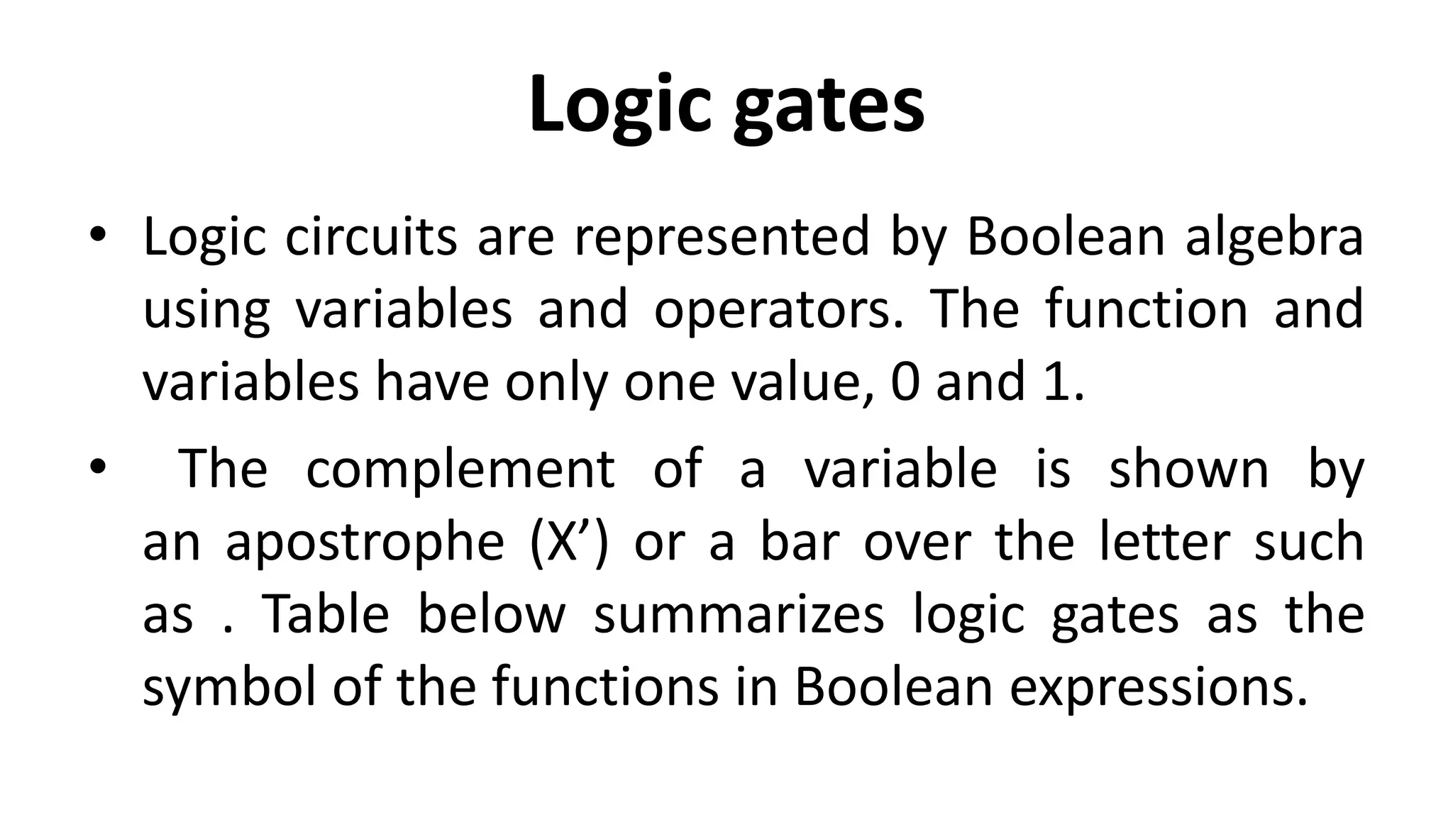 Logic gates
• Logic circuits are represented by Boolean algebra
using variables and operators. The function and
variables have only one value, 0 and 1.
• The complement of a variable is shown by
an apostrophe (X’) or a bar over the letter such
as . Table below summarizes logic gates as the
symbol of the functions in Boolean expressions.
 