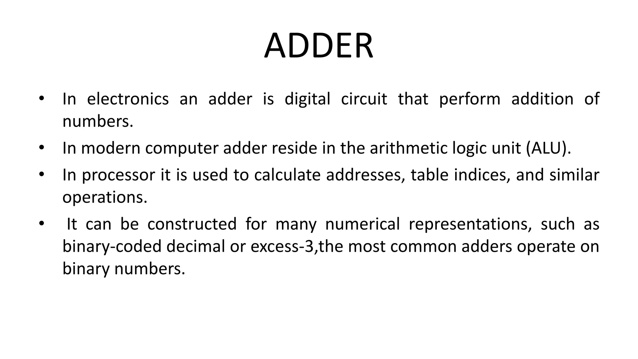 ADDER
• In electronics an adder is digital circuit that perform addition of
numbers.
• In modern computer adder reside in the arithmetic logic unit (ALU).
• In processor it is used to calculate addresses, table indices, and similar
operations.
• It can be constructed for many numerical representations, such as
binary-coded decimal or excess-3,the most common adders operate on
binary numbers.
 