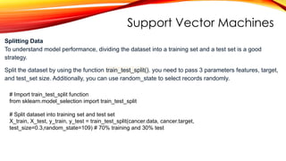Support Vector Machines
# Import train_test_split function
from sklearn.model_selection import train_test_split
# Split dataset into training set and test set
X_train, X_test, y_train, y_test = train_test_split(cancer.data, cancer.target,
test_size=0.3,random_state=109) # 70% training and 30% test
Splitting Data
To understand model performance, dividing the dataset into a training set and a test set is a good
strategy.
Split the dataset by using the function train_test_split(). you need to pass 3 parameters features, target,
and test_set size. Additionally, you can use random_state to select records randomly.
 