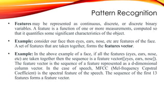 Pattern Recognition
• Features may be represented as continuous, discrete, or discrete binary
variables. A feature is a function of one or more measurements, computed so
that it quantifies some significant characteristics of the object.
• Example: consider our face then eyes, ears, nose, etc are features of the face.
A set of features that are taken together, forms the features vector.
• Example: In the above example of a face, if all the features (eyes, ears, nose,
etc) are taken together then the sequence is a feature vector([eyes, ears, nose]).
The feature vector is the sequence of a feature represented as a d-dimensional
column vector. In the case of speech, MFCC (Mel-frequency Cepstral
Coefficient) is the spectral feature of the speech. The sequence of the first 13
features forms a feature vector.
 