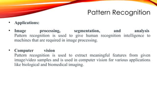 Pattern Recognition
• Applications:
• Image processing, segmentation, and analysis
Pattern recognition is used to give human recognition intelligence to
machines that are required in image processing.
• Computer vision
Pattern recognition is used to extract meaningful features from given
image/video samples and is used in computer vision for various applications
like biological and biomedical imaging.
 