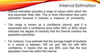 Interval Estimation
• Interval estimation provides a range of values within which the
true parameter likely falls. This is more informative than point
estimation because it includes a measure of uncertainty.
• The range is known as a confidence interval, and it is
associated with a confidence level (often 95% or 99%) which
indicates the degree of certainty that the interval contains the
population parameter.
• For instance, if we estimate that the average height of students
in a school is between 150 cm and 160 cm with 95%
confidence, it means that we are 95% sure that the true
population mean lies within this interval.
 