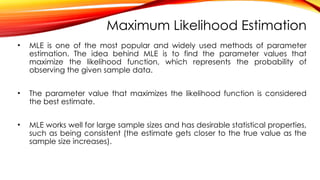 Maximum Likelihood Estimation
• MLE is one of the most popular and widely used methods of parameter
estimation. The idea behind MLE is to find the parameter values that
maximize the likelihood function, which represents the probability of
observing the given sample data.
• The parameter value that maximizes the likelihood function is considered
the best estimate.
• MLE works well for large sample sizes and has desirable statistical properties,
such as being consistent (the estimate gets closer to the true value as the
sample size increases).
 
