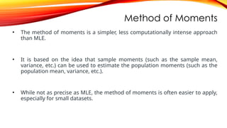 Method of Moments
• The method of moments is a simpler, less computationally intense approach
than MLE.
• It is based on the idea that sample moments (such as the sample mean,
variance, etc.) can be used to estimate the population moments (such as the
population mean, variance, etc.).
• While not as precise as MLE, the method of moments is often easier to apply,
especially for small datasets.
 