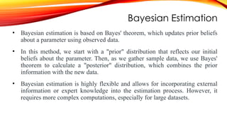 Bayesian Estimation
• Bayesian estimation is based on Bayes' theorem, which updates prior beliefs
about a parameter using observed data.
• In this method, we start with a "prior" distribution that reflects our initial
beliefs about the parameter. Then, as we gather sample data, we use Bayes'
theorem to calculate a "posterior" distribution, which combines the prior
information with the new data.
• Bayesian estimation is highly flexible and allows for incorporating external
information or expert knowledge into the estimation process. However, it
requires more complex computations, especially for large datasets.
 