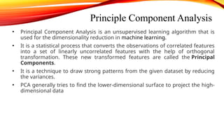 Principle Component Analysis
• Principal Component Analysis is an unsupervised learning algorithm that is
used for the dimensionality reduction in machine learning.
• It is a statistical process that converts the observations of correlated features
into a set of linearly uncorrelated features with the help of orthogonal
transformation. These new transformed features are called the Principal
Components.
• It is a technique to draw strong patterns from the given dataset by reducing
the variances.
• PCA generally tries to find the lower-dimensional surface to project the high-
dimensional data
 