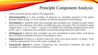 Principle Component Analysis
• Some common terms used in PCA algorithm:
• Dimensionality: It is the number of features or variables present in the given
dataset. More easily, it is the number of columns present in the dataset.
• Correlation: It signifies that how strongly two variables are related to each other.
Such as if one changes, the other variable also gets changed. The correlation value
ranges from -1 to +1. Here, -1 occurs if variables are inversely proportional to each
other, and +1 indicates that variables are directly proportional to each other.
• Orthogonal: It defines that variables are not correlated to each other, and hence
the correlation between the pair of variables is zero.
• Eigenvectors: If there is a square matrix M, and a non-zero vector v is given. Then
v will be eigenvector if Av is the scalar multiple of v.
• Covariance Matrix: A matrix containing the covariance between the pair of
variables is called the Covariance Matrix.
 