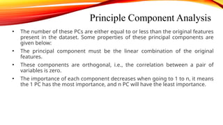 Principle Component Analysis
• The number of these PCs are either equal to or less than the original features
present in the dataset. Some properties of these principal components are
given below:
• The principal component must be the linear combination of the original
features.
• These components are orthogonal, i.e., the correlation between a pair of
variables is zero.
• The importance of each component decreases when going to 1 to n, it means
the 1 PC has the most importance, and n PC will have the least importance.
 