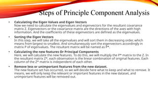 Steps of Principle Component Analysis
• Calculating the Eigen Values and Eigen Vectors
Now we need to calculate the eigenvalues and eigenvectors for the resultant covariance
matrix Z. Eigenvectors or the covariance matrix are the directions of the axes with high
information. And the coefficients of these eigenvectors are defined as the eigenvalues.
• Sorting the Eigen Vectors
In this step, we will take all the eigenvalues and will sort them in decreasing order, which
means from largest to smallest. And simultaneously sort the eigenvectors accordingly in
matrix P of eigenvalues. The resultant matrix will be named as P*.
• Calculating the new features Or Principal Components
Here, we will calculate the new features. To do this, we will multiply the P* matrix to the Z. In
the resultant matrix Z*, each observation is the linear combination of original features. Each
column of the Z* matrix is independent of each other.
• Remove less or unimportant features from the new dataset.
The new feature set has occurred, so we will decide here what to keep and what to remove. It
means, we will only keep the relevant or important features in the new dataset, and
unimportant features will be removed out.
 