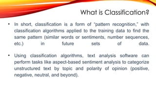 What is Classification?
• In short, classification is a form of “pattern recognition,” with
classification algorithms applied to the training data to find the
same pattern (similar words or sentiments, number sequences,
etc.) in future sets of data.
• Using classification algorithms, text analysis software can
perform tasks like aspect-based sentiment analysis to categorize
unstructured text by topic and polarity of opinion (positive,
negative, neutral, and beyond).
 