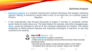 Sentiment Analysis
• Sentiment analysis is a machine learning text analysis technique that assigns sentiment
(opinion, feeling, or emotion) to words within a text, or an entire text, on a polarity scale of
Positive, Negative, or Neutral.
• It can automatically read through thousands of pages in minutes or constantly monitor
social media for posts about you. The tweet below, for example, about the messaging app,
Slack, would be analyzed to pull all of the individual statements as Positive. This allows
companies to follow product releases and marketing campaigns in real-time, to see how
customers are reacting.
 