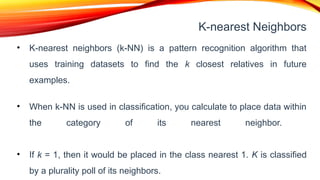 K-nearest Neighbors
• K-nearest neighbors (k-NN) is a pattern recognition algorithm that
uses training datasets to find the k closest relatives in future
examples.
• When k-NN is used in classification, you calculate to place data within
the category of its nearest neighbor.
• If k = 1, then it would be placed in the class nearest 1. K is classified
by a plurality poll of its neighbors.
 