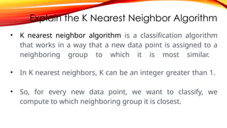 Explain the K Nearest Neighbor Algorithm
• K nearest neighbor algorithm is a classification algorithm
that works in a way that a new data point is assigned to a
neighboring group to which it is most similar.
• In K nearest neighbors, K can be an integer greater than 1.
• So, for every new data point, we want to classify, we
compute to which neighboring group it is closest.
 