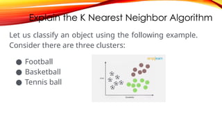 Explain the K Nearest Neighbor Algorithm
Let us classify an object using the following example.
Consider there are three clusters:
● Football
● Basketball
● Tennis ball
 