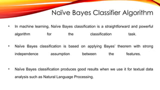 Naïve Bayes Classifier Algorithm
• In machine learning, Naïve Bayes classification is a straightforward and powerful
algorithm for the classification task.
• Naïve Bayes classification is based on applying Bayes’ theorem with strong
independence assumption between the features.
• Naïve Bayes classification produces good results when we use it for textual data
analysis such as Natural Language Processing.
 
