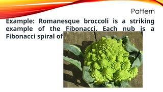 Pattern
Example: Romanesque broccoli is a striking
example of the Fibonacci. Each nub is a
Fibonacci spiral of its own.
 