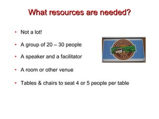 What resources are needed? Not a lot! A group of 20 – 30 people A speaker and a facilitator A room or other venue Tables & chairs to seat 4 or 5 people per table 