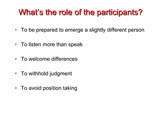 What’s the role of the participants? To be prepared to emerge a slightly different person To listen more than speak To welcome differences To withhold judgment To avoid position taking 