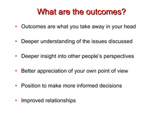 What are the outcomes? Outcomes are what you take away in your head Deeper understanding of the issues discussed Deeper insight into other people’s perspectives Better appreciation of your own point of view Position to make more informed decisions Improved relationships 