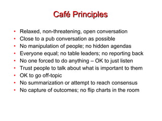 Café Principles Relaxed, non-threatening, open conversation Close to a pub conversation as possible No manipulation of people; no hidden agendas Everyone equal; no table leaders; no reporting back No one forced to do anything – OK to just listen Trust people to talk about what is important to them OK to go off-topic No summarization or attempt to reach consensus No capture of outcomes; no flip charts in the room 