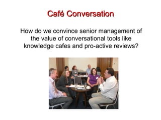 Café Conversation How do we convince senior management of the value of conversational tools like knowledge cafes and pro-active reviews? 