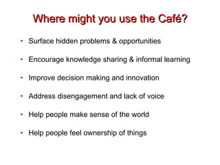 Where might you use the Café? Surface hidden problems & opportunities Encourage knowledge sharing & informal learning Improve decision making and innovation Address disengagement and lack of voice Help people make sense of the world Help people feel ownership of things 