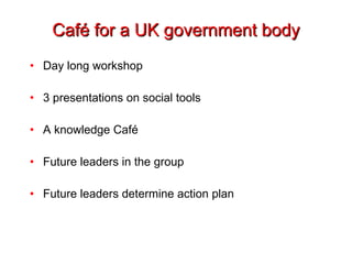 Café for a UK government body Day long workshop 3 presentations on social tools A knowledge Café Future leaders in the group Future leaders determine action plan 