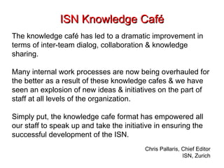 ISN Knowledge Café The knowledge café has led to a dramatic improvement in terms of inter-team dialog, collaboration & knowledge sharing.  Many internal work processes are now being overhauled for the better as a result of these knowledge cafes & we have seen an explosion of new ideas & initiatives on the part of staff at all levels of the organization.  Simply put, the knowledge cafe format has empowered all our staff to speak up and take the initiative in ensuring the successful development of the ISN.  Chris Pallaris, Chief Editor ISN, Zurich 