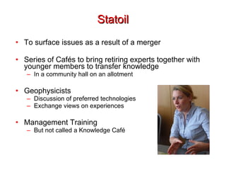 Statoil To surface issues as a result of a merger Series of Cafés to bring retiring experts together with younger members to transfer knowledge In a community hall on an allotment Geophysicists Discussion of preferred technologies Exchange views on experiences Management Training But not called a Knowledge Café 