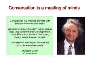 Conversation is a meeting of minds Conversation is a meeting of minds with different memories and habits. When minds meet, they don't just exchange facts: they transform them, reshape them, draw different implications from them, engage in new trains of thought. Conversation doesn't just reshuffle the cards: it creates new cards.  Theodore Zeldin Conversation 