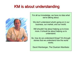 KM is about understanding For all our knowledge, we have no idea what we're talking about. We don't understand what's going on in our business, our market, and our world. KM shouldn’t be about helping us to know more. It should be about helping us to understand. So, how do we understand things? It's through stories that we understand how the world works. David Weinberger, The Cluetrain Manifesto 
