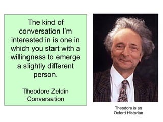 The kind of conversation I’m interested in is one in which you start with a willingness to emerge a slightly different person. Theodore Zeldin Conversation Theodore is an Oxford Historian 
