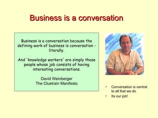 Business is a conversation Business is a conversation because the defining work of business is conversation - literally. And 'knowledge workers' are simply those people whose job consists of having interesting conversations. David Weinberger The Cluetrain Manifesto Conversation is central to all that we do Its our job! 