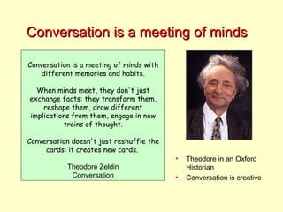 Conversation is a meeting of minds Conversation is a meeting of minds with different memories and habits. When minds meet, they don't just exchange facts: they transform them, reshape them, draw different implications from them, engage in new trains of thought. Conversation doesn't just reshuffle the cards: it creates new cards.  Theodore Zeldin Conversation Theodore in an Oxford Historian Conversation is creative 