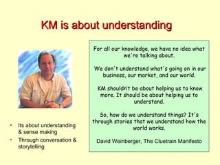 KM is about understanding For all our knowledge, we have no idea what we're talking about. We don't understand what's going on in our business, our market, and our world. KM shouldn’t be about helping us to know more. It should be about helping us to understand. So, how do we understand things? It's through stories that we understand how the world works. David Weinberger, The Cluetrain Manifesto Its about understanding & sense making Through conversation & storytelling 