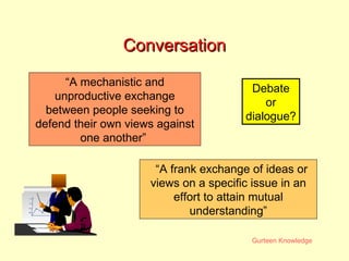 Conversation “A mechanistic and unproductive exchange between people seeking to defend their own views against one another”  “A frank exchange of ideas or views on a specific issue in an effort to attain mutual understanding” Debate or dialogue? 