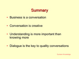 Summary Business is a conversation Conversation is creative Understanding is more important than knowing more Dialogue is the key to quality conversations 