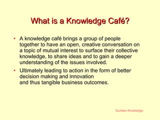 What is a Knowledge Café? A knowledge café brings a group of people together to have an open, creative conversation on a topic of mutual interest to surface their collective knowledge, to share ideas and to gain a deeper understanding of the issues involved.  Ultimately leading to action in the form of better decision making and innovation and thus tangible business outcomes. 