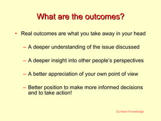 What are the outcomes? Real outcomes are what you take away in your head A deeper understanding of the issue discussed A deeper insight into other people’s perspectives A better appreciation of your own point of view Better position to make more informed decisions and to take action! 