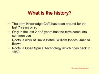 What is the history? The term Knowledge Café has been around for the last 7 years or so  Only in the last 2 or 3 years has the term come into common use Roots in work of David Bohm, William Isaacs, Juanita Brown Roots in Open Space Technology which goes back to 1989 