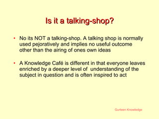 Is it a talking-shop? No its NOT a talking-shop. A talking shop is normally used pejoratively and implies no useful outcome other than the airing of ones own ideas A Knowledge Caf é  is different in that everyone leaves enriched by a deeper level of  understanding of the subject in question and is often inspired to act 