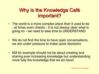 Why is the Knowledge Caf é  important? The world is a more complex place than it used to be - at times even chaotic - it is not always clear what is going on - we need to take time to UNDERSTAND  We do not find the time to have open conversations, we are under pressure to make quick decisions KM for example should not be about creating and sharing ever increasing knowledge but understanding more fully the knowledge that we do have! 