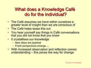 What does a Knowledge Café  do for the individual? The Caf é assumes we have within ourselves a greater level of insight than we are conscious of The  Caf é  helps tease this out You hear yourself say things in Café conversations that you did not know that you knew  It crystallises our knowledge New ideas are sparked Fresh perspectives emerge ... With increased observation and reflection comes understanding – this paves the way for change 